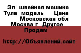 Эл. швейная машина “Тула“ модель 7 › Цена ­ 1 700 - Московская обл., Москва г. Другое » Продам   